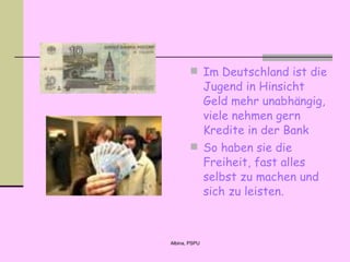 I m  Deutsch land ist die Jugend in Hinsicht  Geld mehr unabhängig ,   viele nehmen gern Kredite in der Bank   So haben sie die Freiheit, fast alles selbst zu machen und sich zu leisten. 