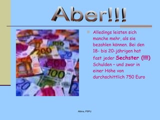 Alledings leisten sich manche mehr, als sie bezahlen können. Bei den 18- bis 20- j ährige n  hat  fast  jeder  Sechster  (!!!!)  Schulden – und zwar in einer Höhe von durchschittlich 750 Euro  Aber!!! 