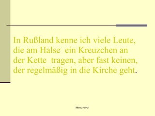 In Rußland kenne ich viele Leute, die am Halse  ein Kreuzchen an der Kette  tragen, aber fast keinen, der regelmäßig in die Kirche geht .  