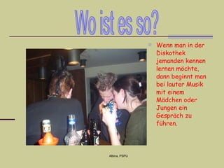 Wenn  man   in der Diskothek   jemanden kennen lernen möchte, dann beginn t   man  bei lauter Musik mit einem Mädchen  oder Jungen  ein Gespräch zu führen.  Wo ist es so? 
