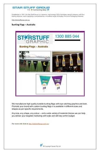 Established in 1991, the Star Stuff Group is a dynamic, high-energy 100% Australian-owned company, with four
trading divisions, each supplying a comprehensive, innovative range of Display, Print and Packaging solutions.

http://starstuffgroup.com.au


Bunting Flags – Australia




We manufacture high quality durable bunting flags with eye catching graphics and look.
Promote your brand with custom bunting flags it is available in different sizes and
shapes as per specific requirements.

Any size, any shape, any colour – and a wide variety of material choices we can help
you deliver your targeted marketing with style and still stay within budget.



For more info Vi sit at http://starstuffgroup.com.au/




                                               © Copyright Sarast Pty Ltd
 