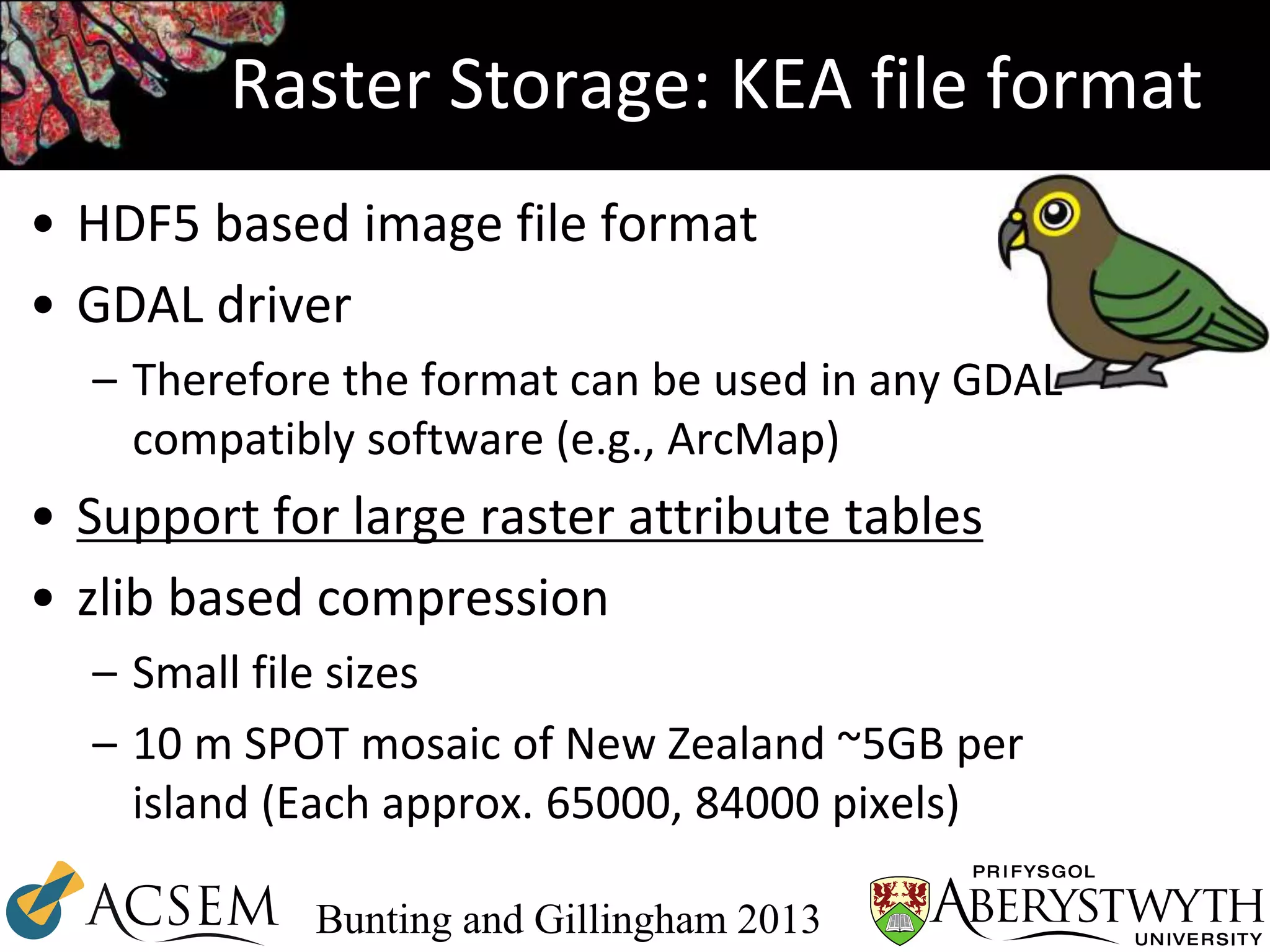 Raster Storage: KEA file format
• HDF5 based image file format
• GDAL driver
– Therefore the format can be used in any GDAL
compatibly software (e.g., ArcMap)
• Support for large raster attribute tables
• zlib based compression
– Small file sizes
– 10 m SPOT mosaic of New Zealand ~5GB per
island (Each approx. 65000, 84000 pixels)
Bunting and Gillingham 2013
 