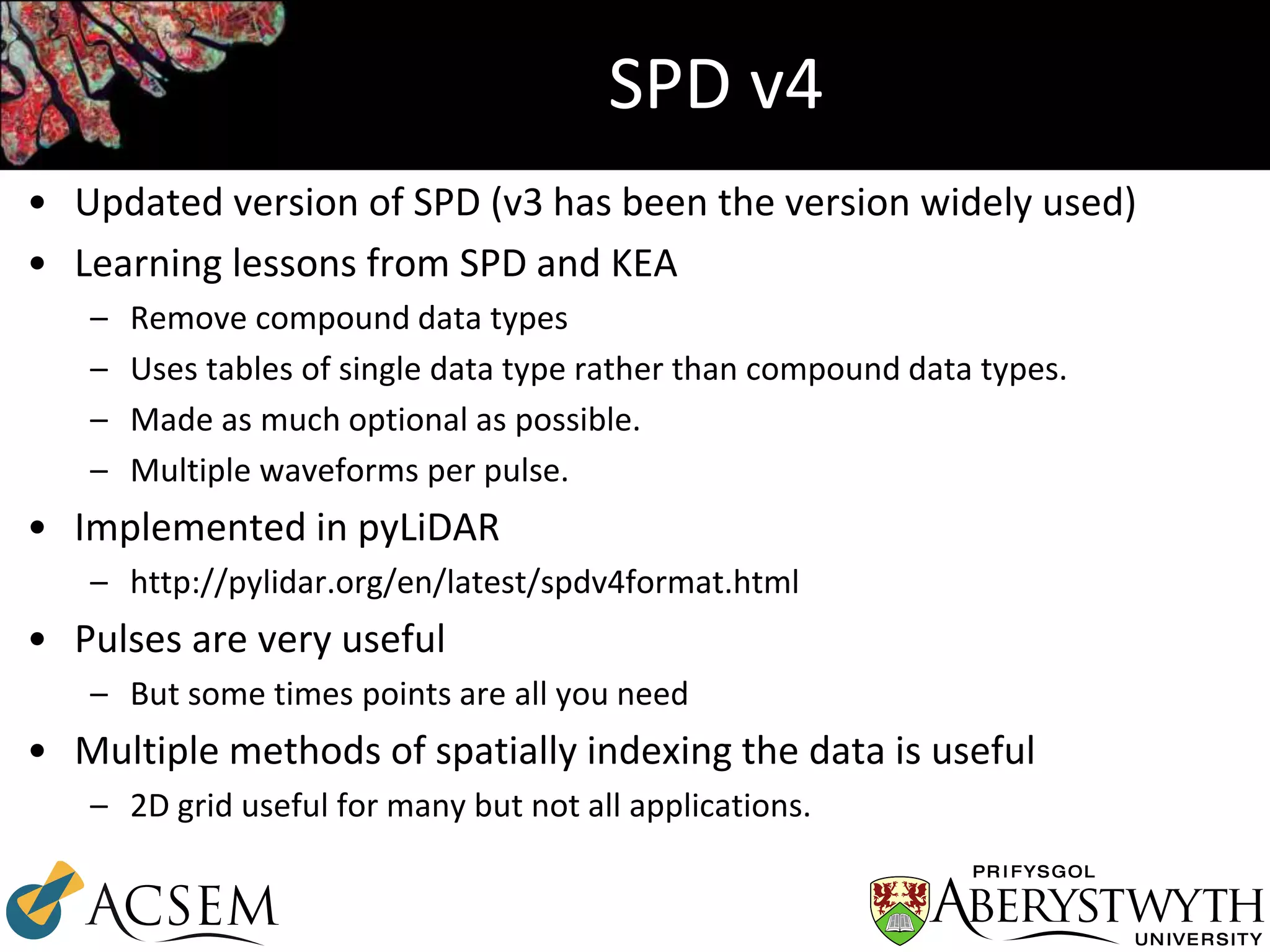 SPD v4
• Updated version of SPD (v3 has been the version widely used)
• Learning lessons from SPD and KEA
– Remove compound data types
– Uses tables of single data type rather than compound data types.
– Made as much optional as possible.
– Multiple waveforms per pulse.
• Implemented in pyLiDAR
– http://pylidar.org/en/latest/spdv4format.html
• Pulses are very useful
– But some times points are all you need
• Multiple methods of spatially indexing the data is useful
– 2D grid useful for many but not all applications.
 