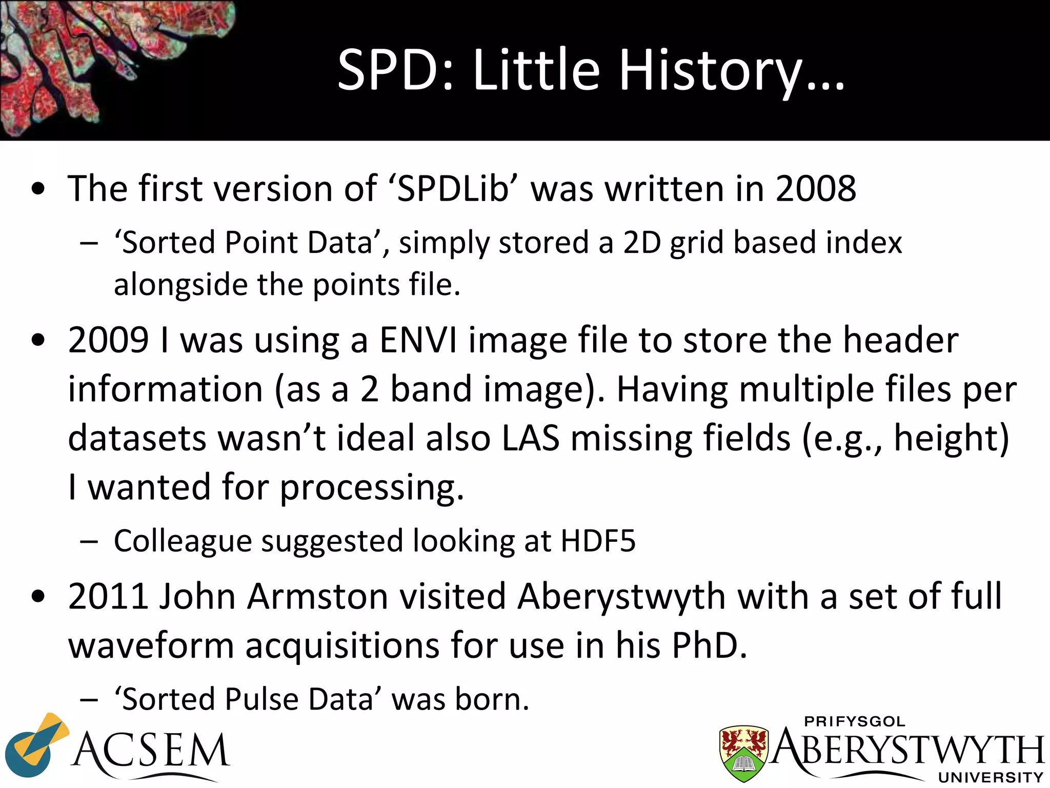 SPD: Little History…
• The first version of ‘SPDLib’ was written in 2008
– ‘Sorted Point Data’, simply stored a 2D grid based index
alongside the points file.
• 2009 I was using a ENVI image file to store the header
information (as a 2 band image). Having multiple files per
datasets wasn’t ideal also LAS missing fields (e.g., height)
I wanted for processing.
– Colleague suggested looking at HDF5
• 2011 John Armston visited Aberystwyth with a set of full
waveform acquisitions for use in his PhD.
– ‘Sorted Pulse Data’ was born.
 