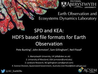 @AU_EarthObs
SPD and KEA:
HDF5 based file formats for Earth
Observation
Pete Bunting1, John Armston2, Sam Gillingham3, Neil Flood4
1. Aberystwyth University, UK (pfb@aber.ac.uk)
2. University of Maryland, USA (armston@umd.edu)
3. Landcare Research, NZ (gillingham.sam@gmail.com)
4. Science Division, Queensland Government, Australia (neil.flood@dsiti.qld.gov.au)
 