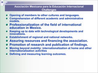 Asociación Mexicana para la Educación Internacional
                      Challenges

Opening of members to other cultures and languages.
Comprehension of different academic and administrative
models.
Professionalization of the field of international
education in Mexico.
Keeping up to date with technological developments and
innovations.
Establishment of regional and national networks.
Assuring resources and financing the association.
Promotion of research and publication of findings.
Moving beyond mobility: internationalization at home and other
internationalization activities
Defining and measuring learning outcomes.
 