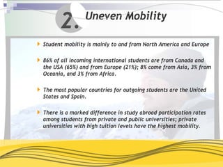 2.        Uneven Mobility

Student mobility is mainly to and from North America and Europe

86% of all incoming international students are from Canada and
the USA (65%) and from Europe (21%); 8% come from Asia, 3% from
Oceania, and 3% from Africa.

The most popular countries for outgoing students are the United
States and Spain.

There is a marked difference in study abroad participation rates
among students from private and public universities; private
universities with high tuition levels have the highest mobility.
 