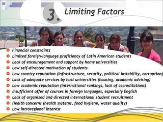 3.        Limiting Factors



Financial constraints
Limited foreign-language proficiency of Latin American students
Lack of encouragement and support by home universities
Low self-directed motivation of students
Low country reputation (infrastructure, security, political instability, corruption)
Lack of adequate services by host universities (housing, academic advising)
Low academic reputation (international rankings, lack of accreditations)
Insufficient offer of courses in foreign languages, especially English
Lack of organized and directed international student recruitment
Health concerns (health systems, food hygiene, water quality)
Low intraregional interest
 