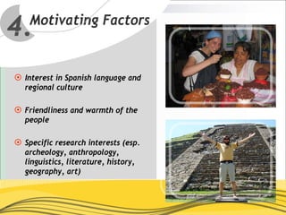 4.Motivating Factors


 Interest in Spanish language and
 regional culture

 Friendliness and warmth of the
 people

 Specific research interests (esp.
 archeology, anthropology,
 linguistics, literature, history,
 geography, art)
 