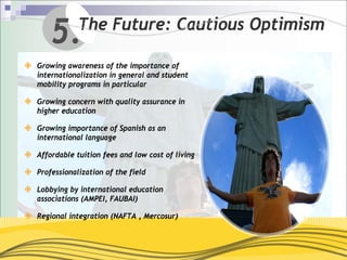 5.      The Future: Cautious Optimism

Growing awareness of the importance of
internationalization in general and student
mobility programs in particular

Growing concern with quality assurance in
higher education

Growing importance of Spanish as an
international language

Affordable tuition fees and low cost of living

Professionalization of the field

Lobbying by international education
associations (AMPEI, FAUBAI)

Regional integration (NAFTA , Mercosur)
 