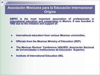 Asociación Mexicana para la Educación Internacional
                     Origins

 AMPEI is the most important association of professionals in
 international education and cooperation in Mexico. It was founded in
 1992 due to the initiative and support of:



      International educators from various Mexican universities.

      Officials from the Mexican Ministry of Education (SEP).

      The Mexican Rectors’ Conference (ANUIES: Asociación Nacional
      de Universidades e Instituciones de Educación Superior).

      Institute of International Education (IIE).
 