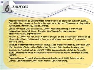 6.     Sources

o Asociación Nacional de Universidades e Instituciones de Educación Superior. (2006).
    Consolidación y avance de la educación superior en México: Elementos de diagnóstico
    y propuesta. Mexico City, Mexico. ANUIES.
o   Center for World-Class Universities. (2009). Academic Ranking of World Class
    Universities. Shanghai, China. Shanghai Jiao Tong University. Internet:
    http://www.arwu.org/ARWU2009
o   Fischer, T. (2007). Not Far Away: A barrier analysis on the international dimension of
    higher education in Latin America from an institutional perspective” Unpublished
    master’s thesis.
o   Institute of International Education. (2010). Atlas of Student Mobility. New York City,
    USA. Institute of International Education. Internet: http://atlas.iienetwork.org
o   Instituto de Estadística de la UNESCO (2006). Compendio Mundial de la Educación
    2006: Comparación de las estadísticas de educación en el mundo. Montreal, Canada.
    UNESCO.
o   Organisation for Economic Cooperation and Development. 2006. Education at a
    Glance: OECD Indicators 2006. Paris, France. OECD Publishing.
 