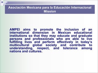 Asociación Mexicana para la Educación Internacional
                     Mission




AMPEI aims to promote the inclusion of an
international dimension in Mexican educational
institutions so that they may educate and graduate
persons and professionals who are able to live
fulfilling lives and perform effectively in today’s
multicultural global society and contribute to
understanding, respect, and tolerance among
nations and cultures.
 