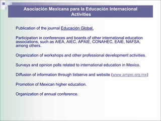 Asociación Mexicana para la Educación Internacional
                        Activities


Publication of the journal Educación Global.

Participation in conferences and boards of other international education
associations, such as AIEA, AIEC, APAIE, CONAHEC, EAIE, NAFSA,
among others.

Organization of workshops and other professional development activities.

Surveys and opinion polls related to international education in Mexico.

Diffusion of information through listserve and website (www.ampei.org.mx)

Promotion of Mexican higher education.

Organization of annual conference.
 