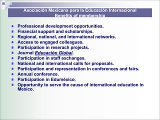 Asociación Mexicana para la Educación Internacional
               Benefits of membership

Professional development opportunities.
Financial support and scholarships.
Regional, national, and international networks.
Access to engaged colleagues.
Participation in reserach projects.
Journal Educación Global.
Participation in staff exchanges.
National and international calls for proposals.
Participation and representation in conferences and fairs.
Annual conference.
Participation in Eduméxico.
Opportunity to serve the cause of international education in
Mexico.
 