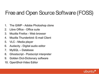 Free and Open Source Software (FOSS) 
1. The GIMP - Adobe Photoshop clone 
2. Libre Office - Office suite 
3. Mozilla Firefox - Web browser 
4. Mozilla Thunderbird- E-mail Client 
5. VLC - Media player 
6. Audacity - Digital audio editor 
7. MySQL – Database 
8. Ghostscript - Postscript interpreter 
9. Golden Dict-Dictionary software 
10. OpenShot-Video Editor 
 