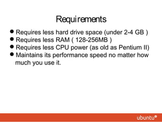 Requirements 
Requires less hard drive space (under 2-4 GB ) 
Requires less RAM ( 128-256MB ) 
Requires less CPU power (as old as Pentium II) 
Maintains its performance speed no matter how 
much you use it. 
 