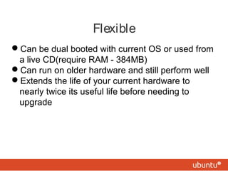 Flexible 
Can be dual booted with current OS or used from 
a live CD(require RAM - 384MB) 
Can run on older hardware and still perform well 
Extends the life of your current hardware to 
nearly twice its useful life before needing to 
upgrade 
 