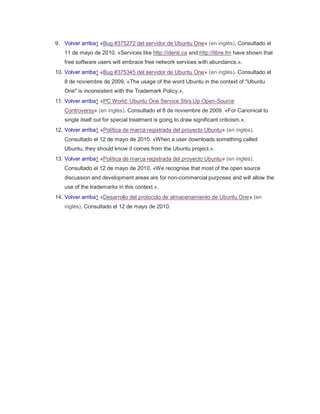 9. Volver arriba↑ «Bug #375272 del servidor de Ubuntu One» (en inglés). Consultado el 11 de mayo de 2010. «Services like http://identi.ca and http://libre.fm have shown that free software users will embrace free network services with abundance.». 10. Volver arriba↑ «Bug #375345 del servidor de Ubuntu One» (en inglés). Consultado el 8 de noviembre de 2009. «The usage of the word Ubuntu in the context of "Ubuntu One" is inconsistent with the Trademark Policy.». 11. Volver arriba↑ «PC World: Ubuntu One Service Stirs Up Open-Source Controversy» (en inglés). Consultado el 8 de noviembre de 2009. «For Canonical to single itself out for special treatment is going to draw significant criticism.». 12. Volver arriba↑ «Política de marca registrada del proyecto Ubuntu» (en inglés). Consultado el 12 de mayo de 2010. «When a user downloads something called Ubuntu, they should know it comes from the Ubuntu project.». 13. Volver arriba↑ «Política de marca registrada del proyecto Ubuntu» (en inglés). Consultado el 12 de mayo de 2010. «We recognise that most of the open source discussion and development areas are for non-commercial purposes and will allow the use of the trademarks in this context.». 14. Volver arriba↑ «Desarrollo del protocolo de almacenamiento de Ubuntu One» (en inglés). Consultado el 12 de mayo de 2010. 
