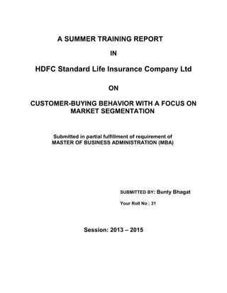 A SUMMER TRAINING REPORT
IN
HDFC Standard Life Insurance Company Ltd
ON
CUSTOMER-BUYING BEHAVIOR WITH A FOCUS ON
MARKET SEGMENTATION
Submitted in partial fulfillment of requirement of
MASTER OF BUSINESS ADMINISTRATION (MBA)
SUBMITTED BY: Bunty Bhagat
Your Roll No ; 31
Session: 2013 – 2015
 