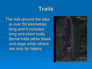 Trails The trail around the lake is over 50 kilometres long and it includes long and short trails. Some trails allow bikes and dogs while others are only for hikers. 
