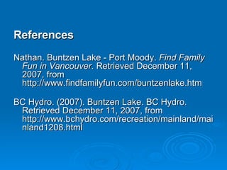 References Nathan. Buntzen Lake - Port Moody.  Find Family Fun in Vancouver . Retrieved December 11, 2007, from http://www.findfamilyfun.com/buntzenlake.htm BC Hydro. (2007). Buntzen Lake. BC Hydro. Retrieved December 11, 2007, from http://www.bchydro.com/recreation/mainland/mainland1208.html  