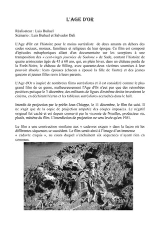 L'age d'or
Réalisateur : Luis Buñuel
Scénario : Luis Buñuel et Salvador Dali
L'Age d'Or est l'histoire pour le moins surréaliste de deux amants en dehors des
codes sociaux, moraux, familiaux et religieux de leur époque. Ce film est composé
d'épisodes métaphoriques allant d'un documentaire sur les scorpions à une
transposition des « cent-vingts journées de Sodome » de Sade, contant l’histoire de
quatre aristocrates âgés de 45 à 60 ans, qui, en plein hiver, dans un château perdu de
la Forêt-Noire, le château de Silling, avec quarante-deux victimes soumises à leur
pouvoir absolu : leurs épouses (chacun a épousé la fille de l'autre) et des jeunes
garçons et jeunes filles ravis à leurs parents.
L'Age d'Or a inspiré de nombreux films surréalistes et il est considéré comme le plus
grand film de ce genre, malheureusement l'Age d'Or n'eut pas que des retombées
positives puisque le 3 décembre, des militants de ligues d'extrême droite investirent le
cinéma, en déchirant l'écran et les tableaux surréalistes accrochés dans le hall.
Interdit de projection par le préfet Jean Chiappe, le 11 décembre, le film fut saisi. Il
ne s'agit que de la copie de projection amputée des coupes imposées. Le négatif
original fut caché et est depuis conservé par le vicomte de Noailles, producteur ou,
plutôt, mécène du film. L'interdiction de projection ne sera levée qu'en 1981.
Le film a une construction similaire aux « cadavres exquis » dans la façon où les
différentes séquences se succèdent. Le film serait ainsi à l’image d’un immense
« cadavre exquis », au cours duquel s’enchaînent six séquences n’ayant rien en
commun.
 