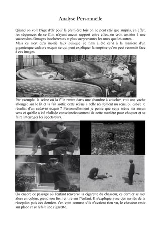 Analyse Personnelle
Quand on voit l'Age d'Or pour la première fois on ne peut être que surpris, en effet,
les séquences de ce film n'ayant aucun rapport entre elles, on croit assister à une
succession d'images incohérentes et plus surprenantes les unes que les autres...
Mais ce n'est qu'a moitié faux puisque ce film a été écrit à la manière d'un
gigantesque cadavre exquis ce qui peut expliquer la surprise qu'on peut ressentir face
à ces images.
Par exemple, la scène où la fille rentre dans une chambre à coucher, voit une vache
allongée sur le lit et la fait sortir, cette scène a t'elle réellement un sens, ou est-ce le
résultat d'un cadavre exquis ? Personnellement je pense que cette scène n'a aucun
sens et qu'elle a été réalisée consciencieusement de cette manière pour choquer et se
faire interroger les spectateurs.
Ou encore ce passage où l'enfant renverse la cigarette du chasseur, ce dernier se met
alors en colère, prend son fusil et tire sur l'enfant. Il s'explique avec des invités de la
réception puis ces derniers s'en vont comme s'ils n'avaient rien vu, le chasseur reste
sur place et se refait une cigarette.
 