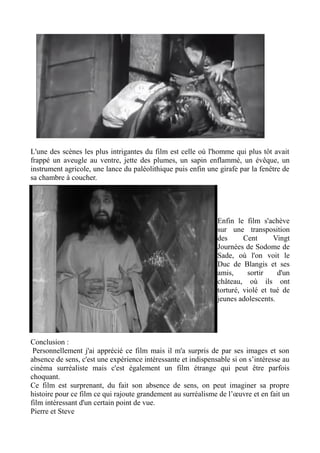 L'une des scènes les plus intrigantes du film est celle où l'homme qui plus tôt avait
frappé un aveugle au ventre, jette des plumes, un sapin enflammé, un évêque, un
instrument agricole, une lance du paléolithique puis enfin une girafe par la fenêtre de
sa chambre à coucher.
Enfin le film s'achève
sur une transposition
des Cent Vingt
Journées de Sodome de
Sade, où l'on voit le
Duc de Blangis et ses
amis, sortir d'un
château, où ils ont
torturé, violé et tué de
jeunes adolescents.
Conclusion :
Personnellement j'ai apprécié ce film mais il m'a surpris de par ses images et son
absence de sens, c'est une expérience intéressante et indispensable si on s’intéresse au
cinéma surréaliste mais c'est également un film étrange qui peut être parfois
choquant.
Ce film est surprenant, du fait son absence de sens, on peut imaginer sa propre
histoire pour ce film ce qui rajoute grandement au surréalisme de l’œuvre et en fait un
film intéressant d'un certain point de vue.
Pierre et Steve
 