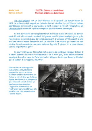 Marie Hart SUJET: Cinéma et surréalisme 2°1
Kalysse Villisek Un Chien andalou de Luis Bunuel
Un Chien andalou est un court-métrage de l'espagnol Luis Bunuel datant de
1929. Le scénario a été imaginé par Salvador Dali et lui-même. Les différents thèmes
abordés dans ce film sont la bourgeoisie, la mort, le désir, le rêve et l'imagination. Un
Chien andalou fut censuré à plusieurs reprises pour la violence des images.
Ce film surréaliste est la représentation des rêves de Dali et Bunuel. Ce dernier
avait déclaré: «En arrivant chez Dalí, à Figueras, invité à passer quelques jours, je lui
racontais que j'avais rêvé, peu de temps auparavant, d'un nuage effilé coupant la lune
et d'une lame de rasoir fendant un œil. De son côté il me raconta qu'il venait de voir
en rêve, la nuit précédente, une main pleine de fourmis. Il ajouta: "et si nous faisions
un film, en partant de ça?"»
Ce court-métrage de 21 minutes met en œuvre de nombreux tableaux de Dali. Il
le décrit comme « le film de l'adolescence et de la mort que j'allais enfoncer comme
un poignard en plein cœur du Paris spirituel et élégant» tandis que Bunuel prétendait
qu'il s'agissait d'un «appel au meurtre».
Dans ce film, un piano apparaît
plusieurs fois. Il symbolise la
bourgeoisie, qui est un thème
récurrent chez les surréalistes. Le
fait de le faire traîner par le héros
évoque les valeurs de la bourgeoisie
qui s'imposent à lui et devient un
handicap dans sa séduction.
L'apparition d'ânes morts sur
l'instrument est une référence à la
putréfaction, très présente dans
l'oeuvre de Dali.
 