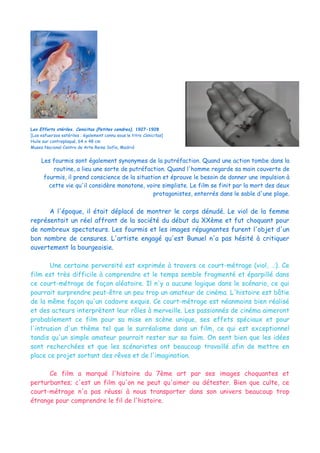 Les Efforts stériles. Cenicitas (Petites cendres), 1927-1928
[Los esfuerzos estériles ; également connu sous le titre Cenicitas]
Huile sur contreplaqué, 64 x 48 cm
Museo Nacional Centro de Arte Reina Sofía, Madrid
Les fourmis sont également synonymes de la putréfaction. Quand une action tombe dans la
routine, a lieu une sorte de putréfaction. Quand l'homme regarde sa main couverte de
fourmis, il prend conscience de la situation et éprouve le besoin de donner une impulsion à
cette vie qu'il considère monotone, voire simpliste. Le film se finit par la mort des deux
protagonistes, enterrés dans le sable d'une plage.
A l'époque, il était déplacé de montrer le corps dénudé. Le viol de la femme
représentait un réel affront de la société du début du XXème et fut choquant pour
de nombreux spectateurs. Les fourmis et les images répugnantes furent l'objet d'un
bon nombre de censures. L'artiste engagé qu'est Bunuel n'a pas hésité à critiquer
ouvertement la bourgeoisie.
Une certaine perversité est exprimée à travers ce court-métrage (viol, …). Ce
film est très difficile à comprendre et le temps semble fragmenté et éparpillé dans
ce court-métrage de façon aléatoire. Il n'y a aucune logique dans le scénario, ce qui
pourrait surprendre peut-être un peu trop un amateur de cinéma. L'histoire est bâtie
de la même façon qu'un cadavre exquis. Ce court-métrage est néanmoins bien réalisé
et des acteurs interprètent leur rôles à merveille. Les passionnés de cinéma aimeront
probablement ce film pour sa mise en scène unique, ses effets spéciaux et pour
l'intrusion d'un thème tel que le surréalisme dans un film, ce qui est exceptionnel
tandis qu'un simple amateur pourrait rester sur sa faim. On sent bien que les idées
sont recherchées et que les scénaristes ont beaucoup travaillé afin de mettre en
place ce projet sortant des rêves et de l'imagination.
Ce film a marqué l'histoire du 7ème art par ses images choquantes et
perturbantes; c'est un film qu'on ne peut qu'aimer ou détester. Bien que culte, ce
court-métrage n'a pas réussi à nous transporter dans son univers beaucoup trop
étrange pour comprendre le fil de l'histoire.
 