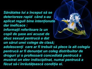Sănătatea lui a început să se
deterioreze rapid când s-au
aplicat reguli bine intenţionate
dar ineficace :
informaţii referitoare la un
copil de şase ani acuzat de
abuz sexual pentrucă a dat
un sărut unei colege de clasă;
adolescenţi care ar fi trebuit să plece la alt colegiu
pentrucă ar fi denunţat un coleg distribuitor de
droguri şi o profesoară concediată pentrucă a
mustrat un elev indisciplinat, numai pentrucă a
făcut să-i înrăutăţească condiţia ei.
 