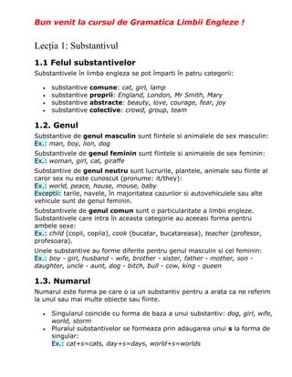 Bun venit la cursul de Gramatica Limbii Engleze !


Lecţia 1: Substantivul
1.1 Felul substantivelor
Substantivele în limba engleza se pot împarti în patru categorii:

  •   substantive   comune: cat, girl, lamp
  •   substantive   proprii: England, London, Mr Smith, Mary
  •   substantive   abstracte: beauty, love, courage, fear, joy
  •   substantive   colective: crowd, group, team

1.2. Genul
Substantive de genul masculin sunt fiintele si animalele de sex masculin:
Ex.: man, boy, lion, dog
Substantivele de genul feminin sunt fiintele si animalele de sex feminin:
Ex.: woman, girl, cat, giraffe
Substantive de genul neutru sunt lucrurile, plantele, animale sau fiinte al
caror sex nu este cunoscut (pronume: it/they):
Ex.: world, peace, house, mouse, baby
Exceptii: tarile, navele, în majoritatea cazurilor si autovehiculele sau alte
vehicule sunt de genul feminin.
Substantivele de genul comun sunt o particularitate a limbii engleze.
Substantivele care intra în aceasta categorie au aceeasi forma pentru
ambele sexe:
Ex.: child (copil, copila), cook (bucatar, bucatareasa), teacher (profesor,
profesoara).
Unele substantive au forme diferite pentru genul masculin si cel feminin:
Ex.: boy - girl, husband - wife, brother - sister, father - mother, son -
daughter, uncle - aunt, dog - bitch, bull - cow, king - queen

1.3. Numarul
Numarul este forma pe care o ia un substantiv pentru a arata ca ne referim
la unul sau mai multe obiecte sau fiinte.

  •   Singularul coincide cu forma de baza a unui substantiv: dog, girl, wife,
      world, storm
  •   Pluralul substantivelor se formeaza prin adaugarea unui s la forma de
      singular:
      Ex.: cat+s=cats, day+s=days, world+s=worlds
 