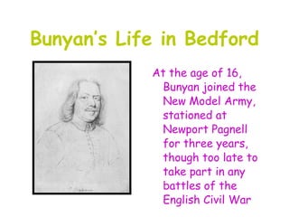 Bunyan’s Life in Bedford
            At the age of 16,
             Bunyan joined the
             New Model Army,
             stationed at
             Newport Pagnell
             for three years,
             though too late to
             take part in any
             battles of the
             English Civil War
 