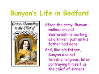 Bunyan’s Life in Bedford
          After the army, Bunyan
           walked around
           Bedfordshire working
           as a tinker, just as his
           father had done
          And, like his father,
           Bunyan was not
           terribly religious, later
           portraying himself as
           the chief of sinners
 