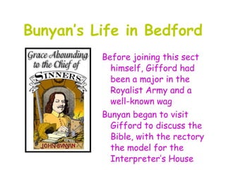 Bunyan’s Life in Bedford
          Before joining this sect
            himself, Gifford had
            been a major in the
            Royalist Army and a
            well-known wag
          Bunyan began to visit
            Gifford to discuss the
            Bible, with the rectory
            the model for the
            Interpreter’s House
 