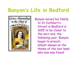 Bunyan’s Life in Bedford
          Bunyan moved his family
            to St Cuthbert’s
            Street in Bedford in
            1655 to be closer to
            the sect and, the
            following year, Bunyan
            began to preach,
            almost always on the
            theme of the lost lamb
            who now was found
 