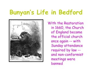 Bunyan’s Life in Bedford
            With the Restoration
             in 1660, the Church
             of England became
             the official church
             once again -- with
             Sunday attendance
             required by law --
             and non-conformist
             meetings were
             banned
 