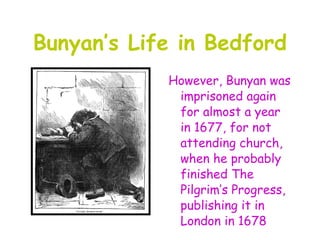 Bunyan’s Life in Bedford
            However, Bunyan was
             imprisoned again
             for almost a year
             in 1677, for not
             attending church,
             when he probably
             finished The
             Pilgrim’s Progress,
             publishing it in
             London in 1678
 