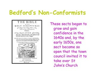 Bedford’s Non-Conformists
             These sects began to
              grow and gain
              confidence in the
              1640s and, by the
              early 1650s, one
              sect became so
              open that the town
              council invited it to
              take over St
              John’s Church
 