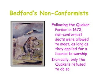 Bedford’s Non-Conformists
             Following the Quaker
               Pardon in 1672,
               non-conformist
               sects were allowed
               to meet, as long as
               they applied for a
               licence to worship
             Ironically, only the
               Quakers refused
               to do so
 