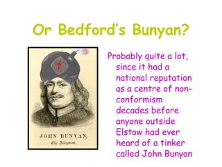 Or Bedford’s Bunyan?
         Probably quite a lot,
           since it had a
           national reputation
           as a centre of non-
           conformism
           decades before
           anyone outside
           Elstow had ever
           heard of a tinker
           called John Bunyan
 