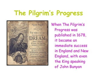 The Pilgrim’s Progress
           When The Pilgrim’s
            Progress was
            published in 1678,
            it became an
            immediate success
            in England and New
            England, with even
            the King speaking
            of John Bunyan
 