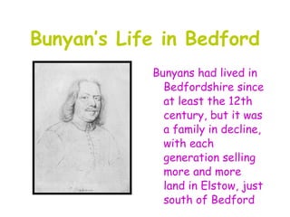 Bunyan’s Life in Bedford
            Bunyans had lived in
              Bedfordshire since
              at least the 12th
              century, but it was
              a family in decline,
              with each
              generation selling
              more and more
              land in Elstow, just
              south of Bedford
 