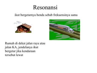 Resonansi ikut bergetarnya benda sebab frekuensinya sama Rumah di dekat jalan raya atau jalan KA, jendelanya ikut bergetar jika kendaraan tersebut lewat 