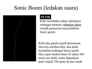 Sonic Boom (ledakan suara) Kilat membakar udara sekitarnya sehingga memuai,  tabrakan udara  setelah pemuaian menyebabkan bunyi guruh. Kilat dan guruh terjadi bersamaan. Jika kita melihat kilat, dua detik kemudian terdengar bunyi guruh. Jika cepat rambat bunyi di udara 360 meter per detik, maka dipastikan petir terjadi 720 meter di atas tanah PETIR 