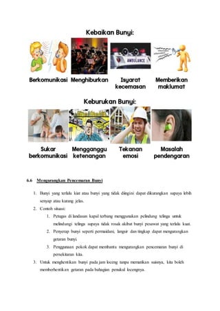 6.6 Mengurangkan Pencemaran Bunyi
1. Bunyi yang terlalu kiat atau bunyi yang tidak diingini dapat dikurangkan supaya lebih
senyap atau kurang jelas.
2. Contoh situasi:
1. Petugas di landasan kapal terbang menggunakan pelindung telinga untuk
melindungi telinga supaya tidak rosak akibat bunyi pesawat yang terlalu kuat.
2. Penyerap bunyi seperti permaidani, langsir dan tingkap dapat mengurangkan
getaran bunyi.
3. Penggunaan pokok dapat membantu mengurangkan pencemaran bunyi di
persekitaran kita.
3. Untuk menghentikan bunyi pada jam loceng tanpa mematikan suisnya, kita boleh
memberhentikan getaran pada bahagian penukul locengnya.
 