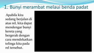 1. Bunyi merambat melaui benda padat
Apabila kita
sedang berjalan di
atas rel, kita dapat
mendengar bunyi
kereta yang
bergerak dengan
cara mendekatkan
telinga kita pada
rel tersebut.
 