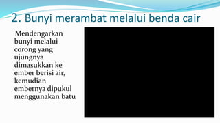 2. Bunyi merambat melalui benda cair
Mendengarkan
bunyi melalui
corong yang
ujungnya
dimasukkan ke
ember berisi air,
kemudian
embernya dipukul
menggunakan batu
 