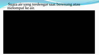 Suara air yang terdengar saat berenang atau
melompat ke air.
 